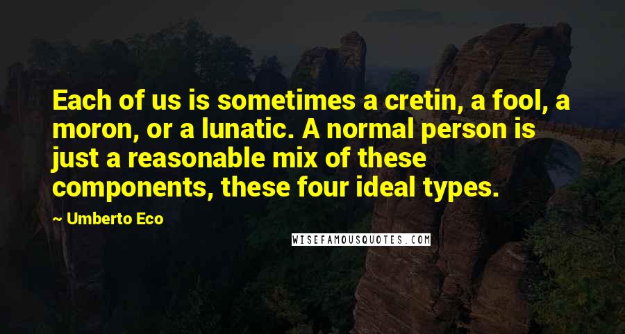 Umberto Eco Quotes: Each of us is sometimes a cretin, a fool, a moron, or a lunatic. A normal person is just a reasonable mix of these components, these four ideal types.