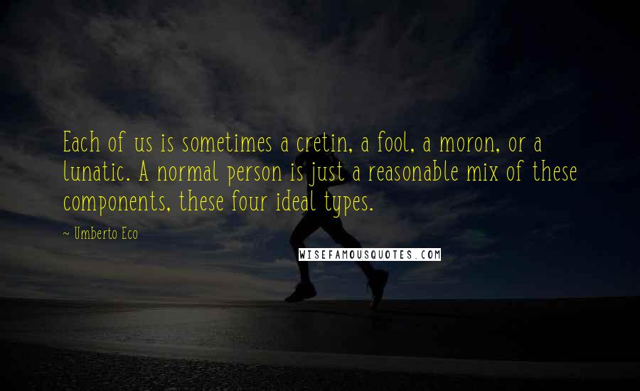 Umberto Eco Quotes: Each of us is sometimes a cretin, a fool, a moron, or a lunatic. A normal person is just a reasonable mix of these components, these four ideal types.