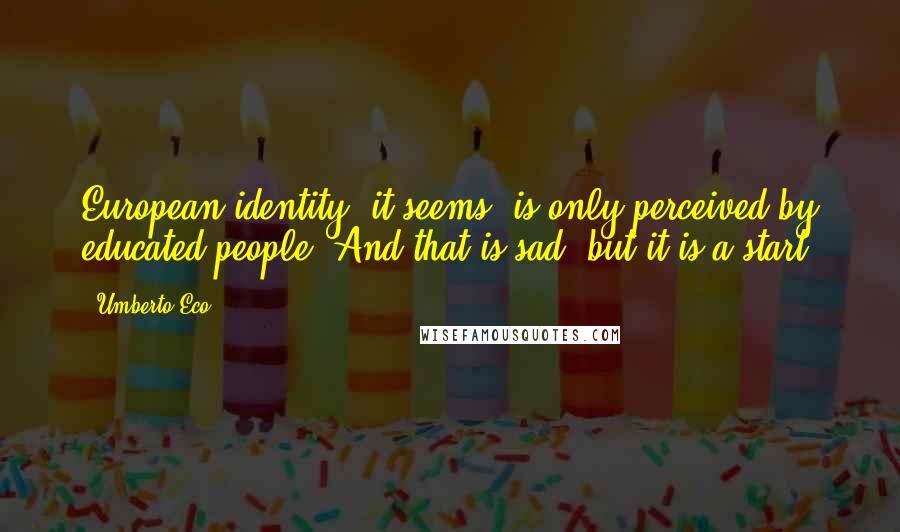 Umberto Eco Quotes: European identity, it seems, is only perceived by educated people. And that is sad, but it is a start.