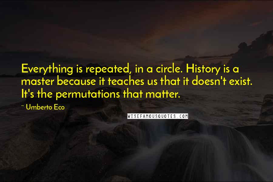 Umberto Eco Quotes: Everything is repeated, in a circle. History is a master because it teaches us that it doesn't exist. It's the permutations that matter.