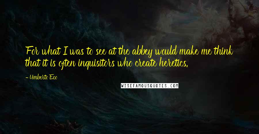 Umberto Eco Quotes: For what I was to see at the abbey would make me think that it is often inquisitors who create heretics.