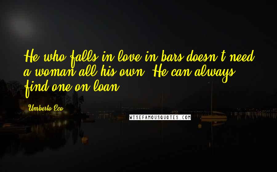 Umberto Eco Quotes: He who falls in love in bars doesn't need a woman all his own. He can always find one on loan.