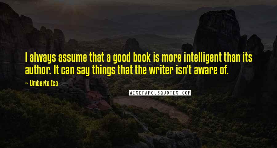 Umberto Eco Quotes: I always assume that a good book is more intelligent than its author. It can say things that the writer isn't aware of.