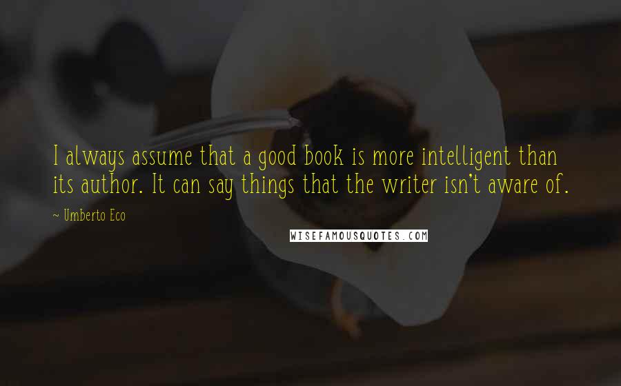 Umberto Eco Quotes: I always assume that a good book is more intelligent than its author. It can say things that the writer isn't aware of.