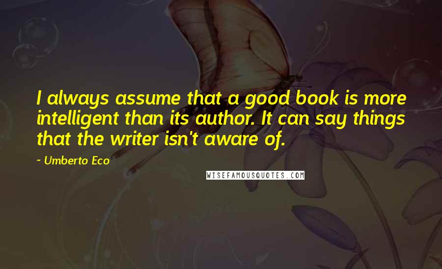 Umberto Eco Quotes: I always assume that a good book is more intelligent than its author. It can say things that the writer isn't aware of.