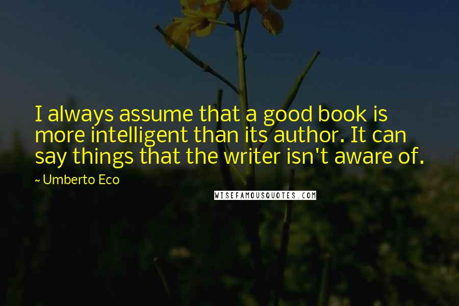Umberto Eco Quotes: I always assume that a good book is more intelligent than its author. It can say things that the writer isn't aware of.