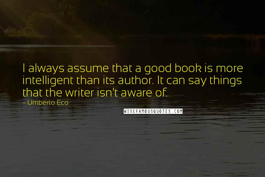 Umberto Eco Quotes: I always assume that a good book is more intelligent than its author. It can say things that the writer isn't aware of.