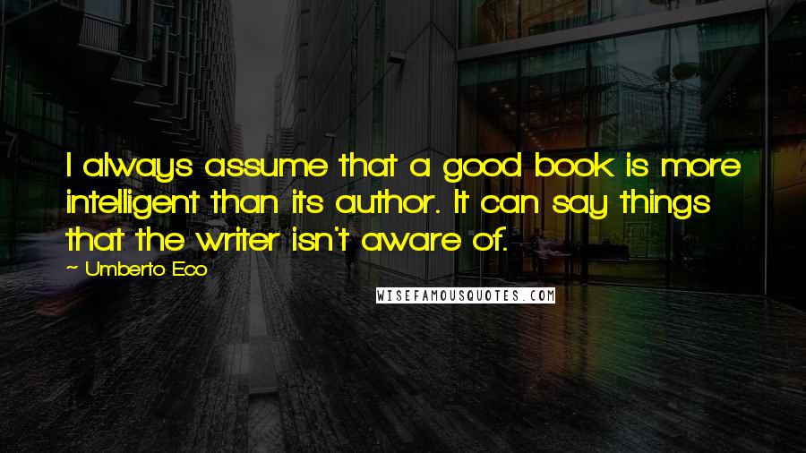 Umberto Eco Quotes: I always assume that a good book is more intelligent than its author. It can say things that the writer isn't aware of.