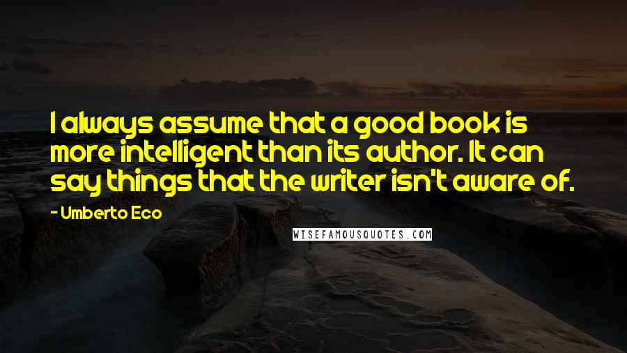 Umberto Eco Quotes: I always assume that a good book is more intelligent than its author. It can say things that the writer isn't aware of.