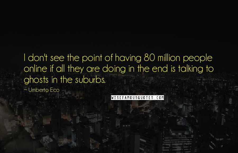 Umberto Eco Quotes: I don't see the point of having 80 million people online if all they are doing in the end is talking to ghosts in the suburbs.