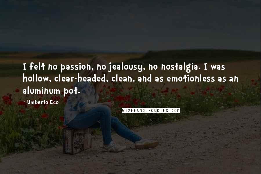 Umberto Eco Quotes: I felt no passion, no jealousy, no nostalgia. I was hollow, clear-headed, clean, and as emotionless as an aluminum pot.