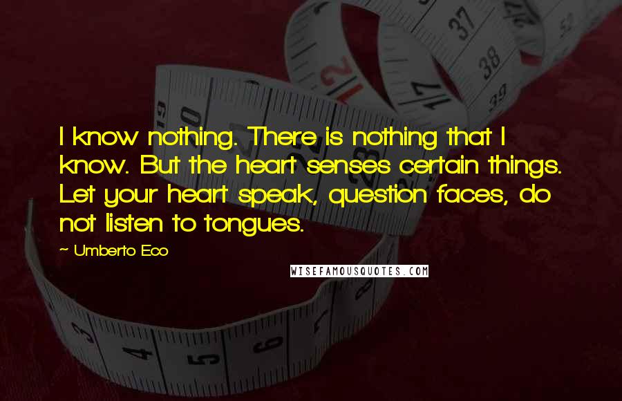 Umberto Eco Quotes: I know nothing. There is nothing that I know. But the heart senses certain things. Let your heart speak, question faces, do not listen to tongues.