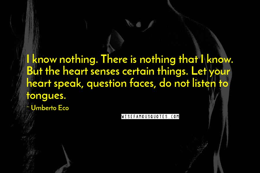 Umberto Eco Quotes: I know nothing. There is nothing that I know. But the heart senses certain things. Let your heart speak, question faces, do not listen to tongues.