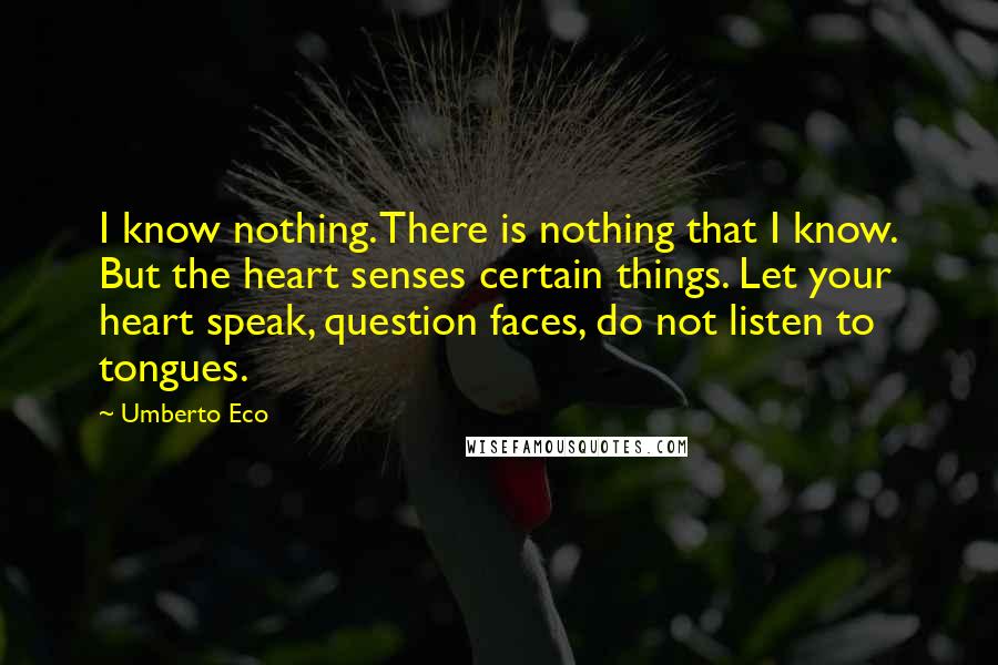 Umberto Eco Quotes: I know nothing. There is nothing that I know. But the heart senses certain things. Let your heart speak, question faces, do not listen to tongues.