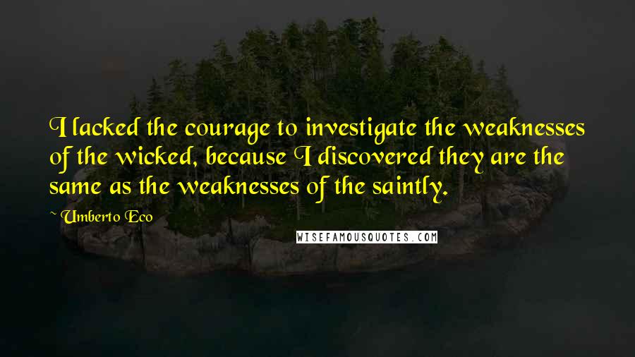 Umberto Eco Quotes: I lacked the courage to investigate the weaknesses of the wicked, because I discovered they are the same as the weaknesses of the saintly.