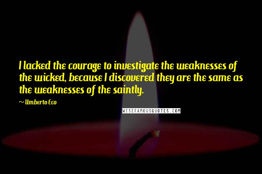 Umberto Eco Quotes: I lacked the courage to investigate the weaknesses of the wicked, because I discovered they are the same as the weaknesses of the saintly.