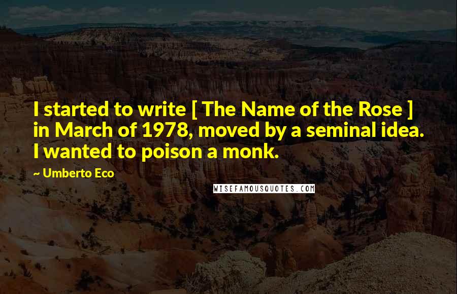 Umberto Eco Quotes: I started to write [ The Name of the Rose ] in March of 1978, moved by a seminal idea. I wanted to poison a monk.