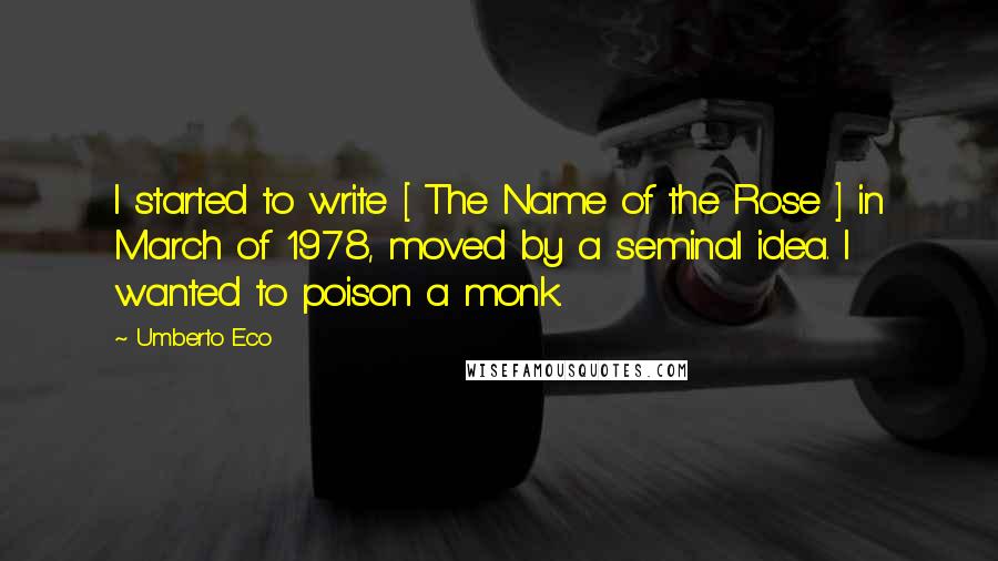 Umberto Eco Quotes: I started to write [ The Name of the Rose ] in March of 1978, moved by a seminal idea. I wanted to poison a monk.