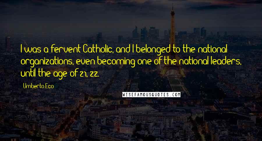 Umberto Eco Quotes: I was a fervent Catholic, and I belonged to the national organizations, even becoming one of the national leaders, until the age of 21, 22.