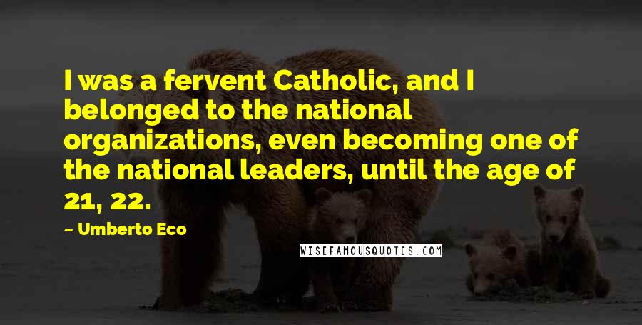 Umberto Eco Quotes: I was a fervent Catholic, and I belonged to the national organizations, even becoming one of the national leaders, until the age of 21, 22.