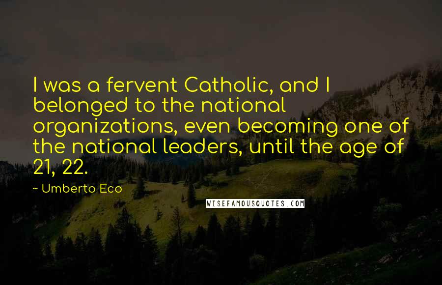 Umberto Eco Quotes: I was a fervent Catholic, and I belonged to the national organizations, even becoming one of the national leaders, until the age of 21, 22.