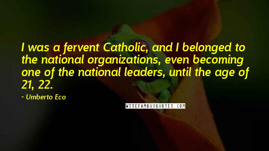 Umberto Eco Quotes: I was a fervent Catholic, and I belonged to the national organizations, even becoming one of the national leaders, until the age of 21, 22.