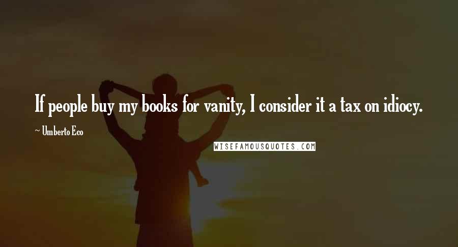 Umberto Eco Quotes: If people buy my books for vanity, I consider it a tax on idiocy.