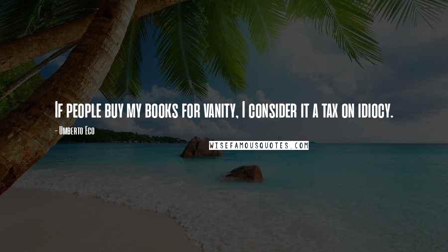 Umberto Eco Quotes: If people buy my books for vanity, I consider it a tax on idiocy.