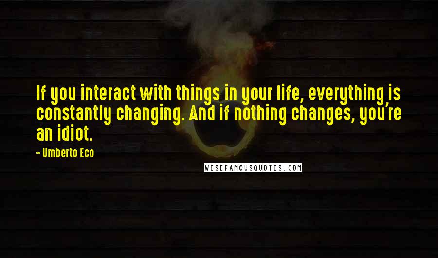 Umberto Eco Quotes: If you interact with things in your life, everything is constantly changing. And if nothing changes, you're an idiot.