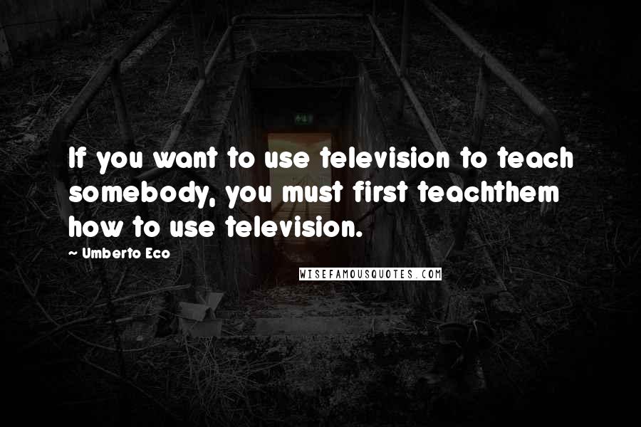 Umberto Eco Quotes: If you want to use television to teach somebody, you must first teachthem how to use television.