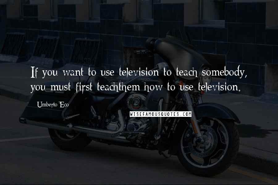 Umberto Eco Quotes: If you want to use television to teach somebody, you must first teachthem how to use television.