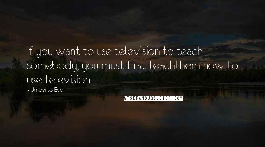 Umberto Eco Quotes: If you want to use television to teach somebody, you must first teachthem how to use television.