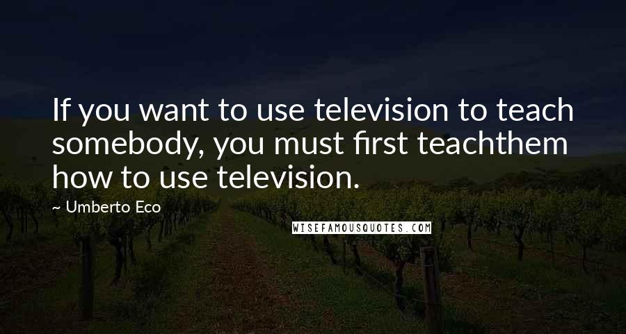 Umberto Eco Quotes: If you want to use television to teach somebody, you must first teachthem how to use television.