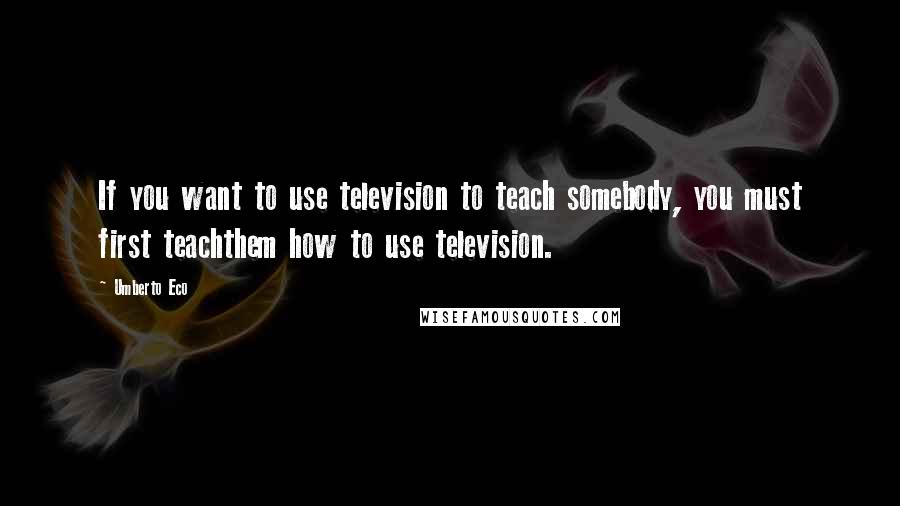 Umberto Eco Quotes: If you want to use television to teach somebody, you must first teachthem how to use television.