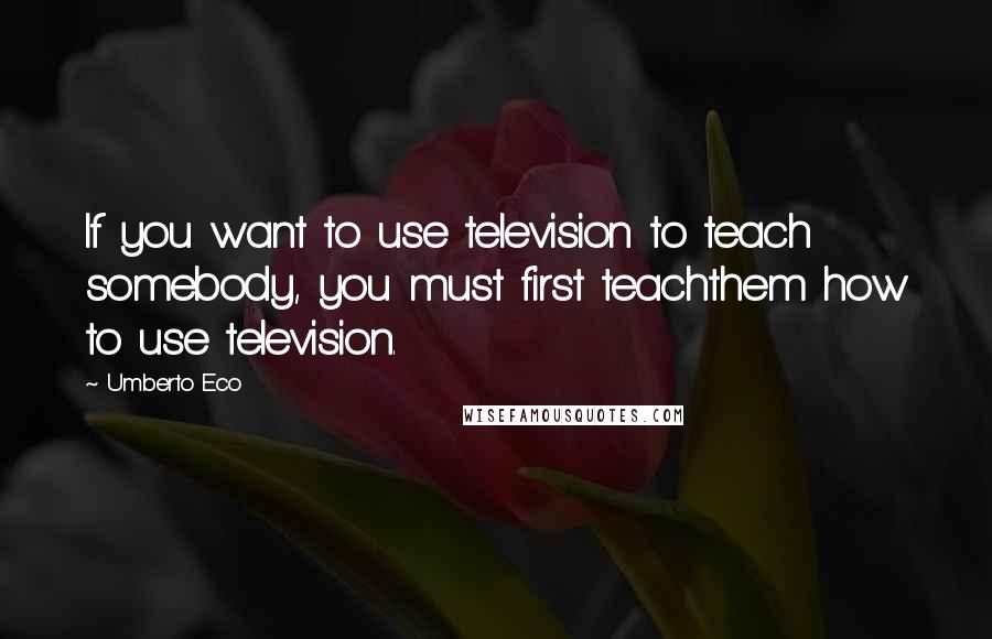 Umberto Eco Quotes: If you want to use television to teach somebody, you must first teachthem how to use television.