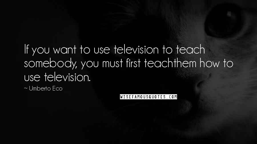 Umberto Eco Quotes: If you want to use television to teach somebody, you must first teachthem how to use television.