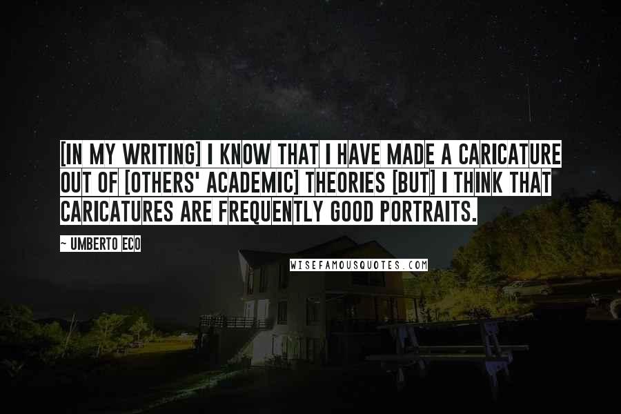 Umberto Eco Quotes: [In my writing] I know that I have made a caricature out of [others' academic] theories [but] I think that caricatures are frequently good portraits.