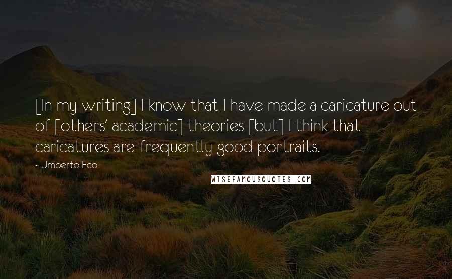 Umberto Eco Quotes: [In my writing] I know that I have made a caricature out of [others' academic] theories [but] I think that caricatures are frequently good portraits.