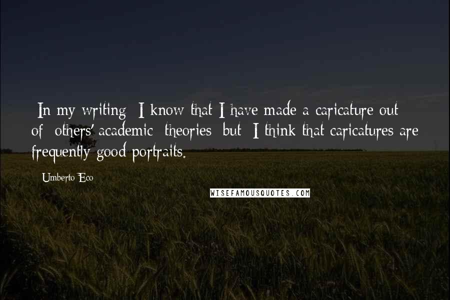 Umberto Eco Quotes: [In my writing] I know that I have made a caricature out of [others' academic] theories [but] I think that caricatures are frequently good portraits.