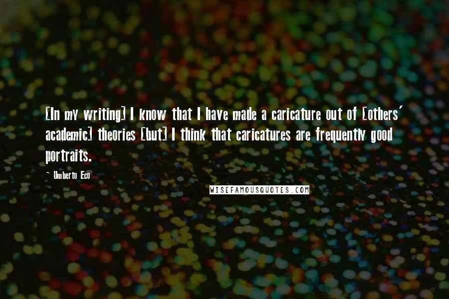 Umberto Eco Quotes: [In my writing] I know that I have made a caricature out of [others' academic] theories [but] I think that caricatures are frequently good portraits.