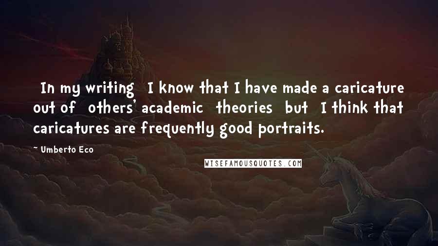 Umberto Eco Quotes: [In my writing] I know that I have made a caricature out of [others' academic] theories [but] I think that caricatures are frequently good portraits.