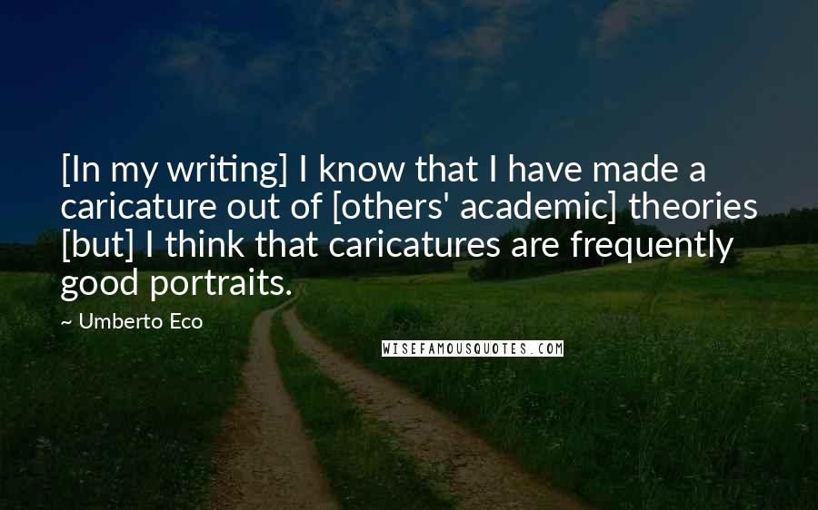 Umberto Eco Quotes: [In my writing] I know that I have made a caricature out of [others' academic] theories [but] I think that caricatures are frequently good portraits.