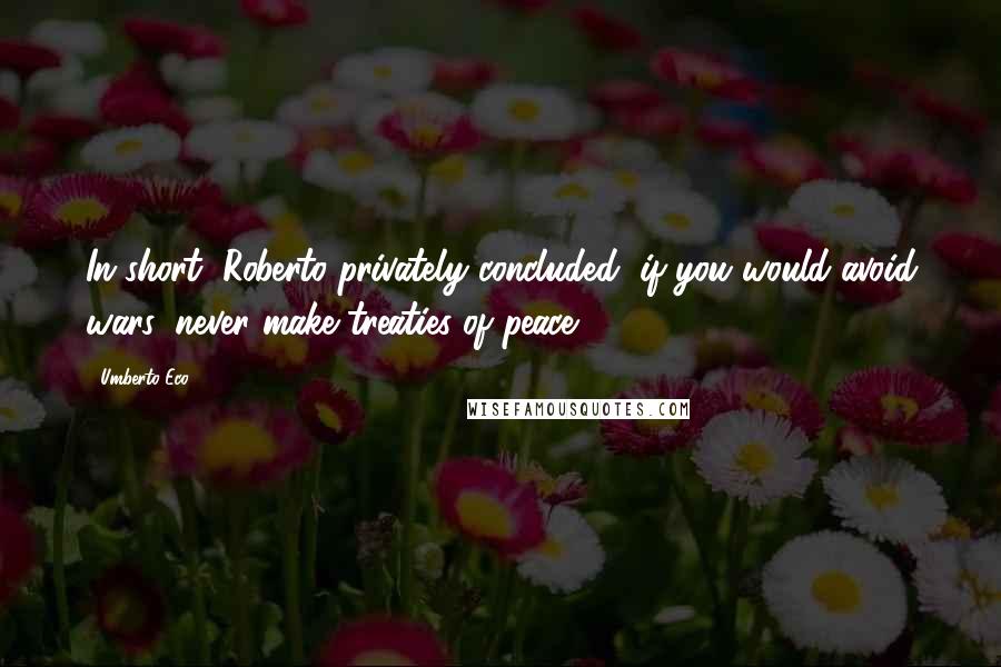 Umberto Eco Quotes: In short, Roberto privately concluded, if you would avoid wars, never make treaties of peace.