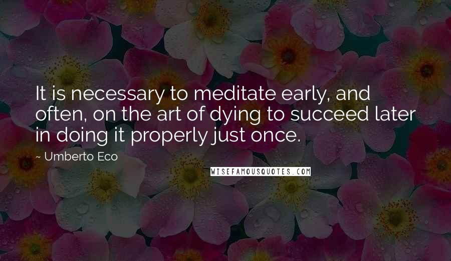 Umberto Eco Quotes: It is necessary to meditate early, and often, on the art of dying to succeed later in doing it properly just once.