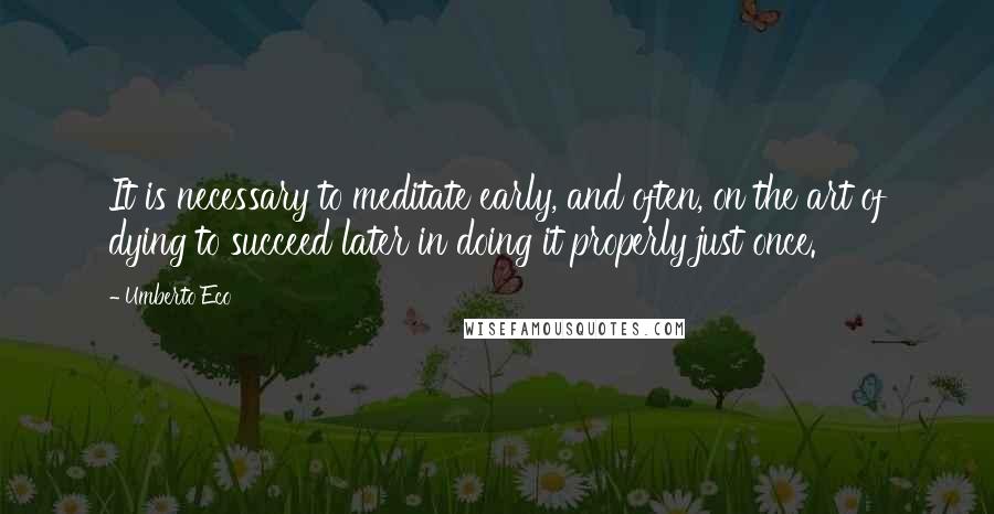 Umberto Eco Quotes: It is necessary to meditate early, and often, on the art of dying to succeed later in doing it properly just once.