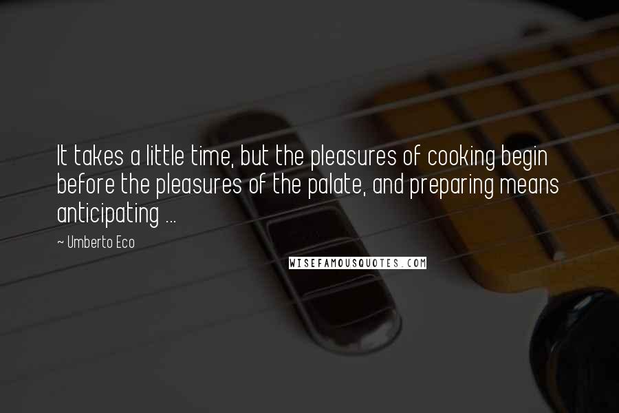Umberto Eco Quotes: It takes a little time, but the pleasures of cooking begin before the pleasures of the palate, and preparing means anticipating ...