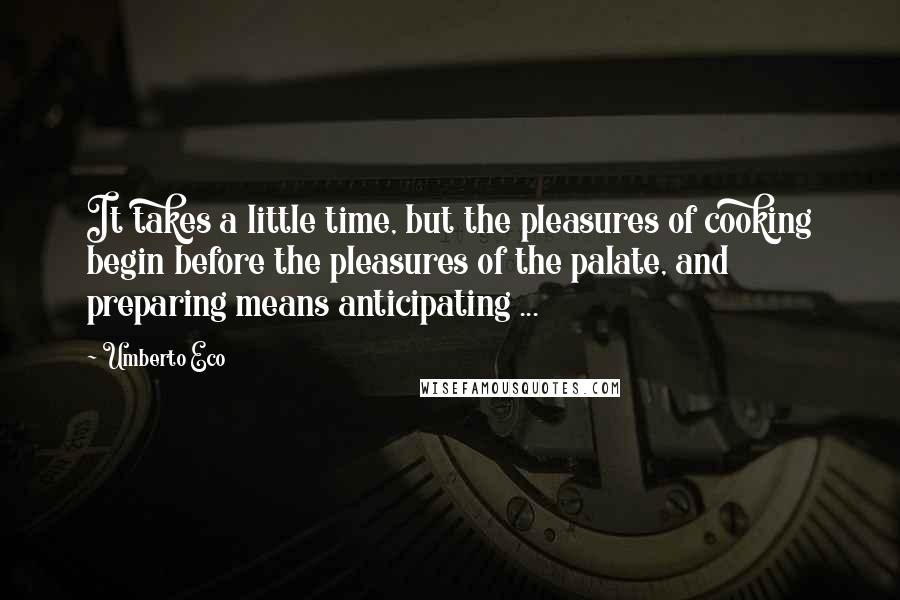 Umberto Eco Quotes: It takes a little time, but the pleasures of cooking begin before the pleasures of the palate, and preparing means anticipating ...
