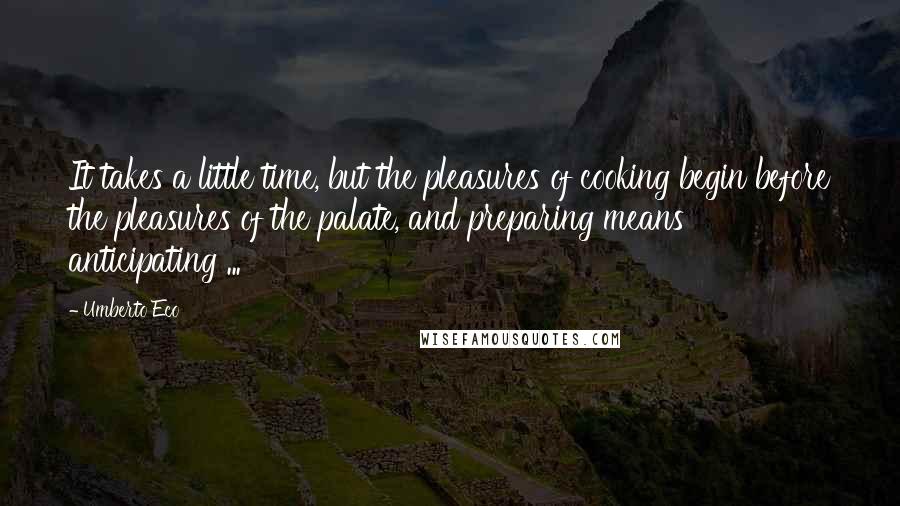 Umberto Eco Quotes: It takes a little time, but the pleasures of cooking begin before the pleasures of the palate, and preparing means anticipating ...