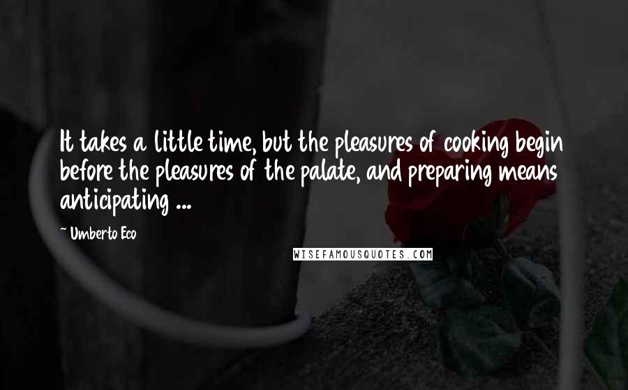 Umberto Eco Quotes: It takes a little time, but the pleasures of cooking begin before the pleasures of the palate, and preparing means anticipating ...