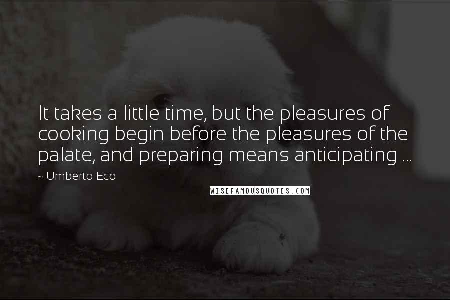 Umberto Eco Quotes: It takes a little time, but the pleasures of cooking begin before the pleasures of the palate, and preparing means anticipating ...